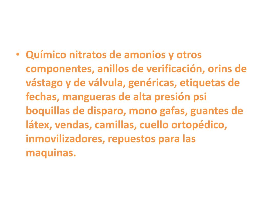 Químico nitratos de amonios y otros componentes, anillos de verificación, orins de vástago y de válvula, genéricas, etiquetas de fechas, mangueras de alta presión psi boquillas de disparo, mono gafas, guantes de látex, vendas, camillas, cuello ortopédico, inmovilizadores, repuestos para las maquinas.