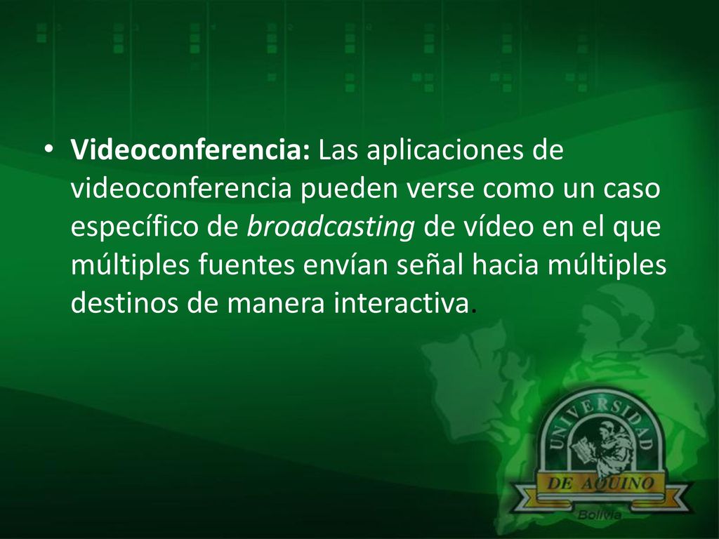 Videoconferencia: Las aplicaciones de videoconferencia pueden verse como un caso específico de broadcasting de vídeo en el que múltiples fuentes envían señal hacia múltiples destinos de manera interactiva.
