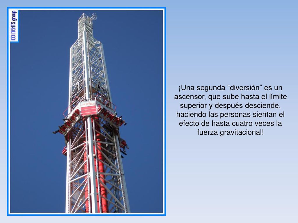 ¡Una segunda diversión es un ascensor, que sube hasta el límite superior y después desciende, haciendo las personas sientan el efecto de hasta cuatro veces la fuerza gravitacional!