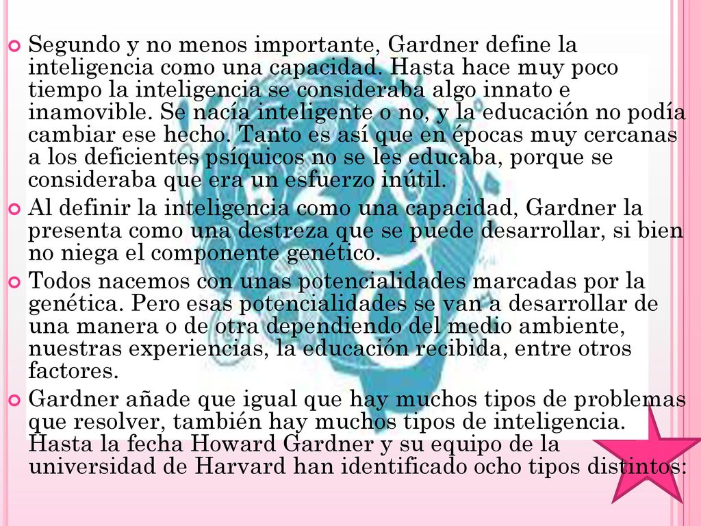 Segundo y no menos importante, Gardner define la inteligencia como una capacidad. Hasta hace muy poco tiempo la inteligencia se consideraba algo innato e inamovible. Se nacía inteligente o no, y la educación no podía cambiar ese hecho. Tanto es así que en épocas muy cercanas a los deficientes psíquicos no se les educaba, porque se consideraba que era un esfuerzo inútil.