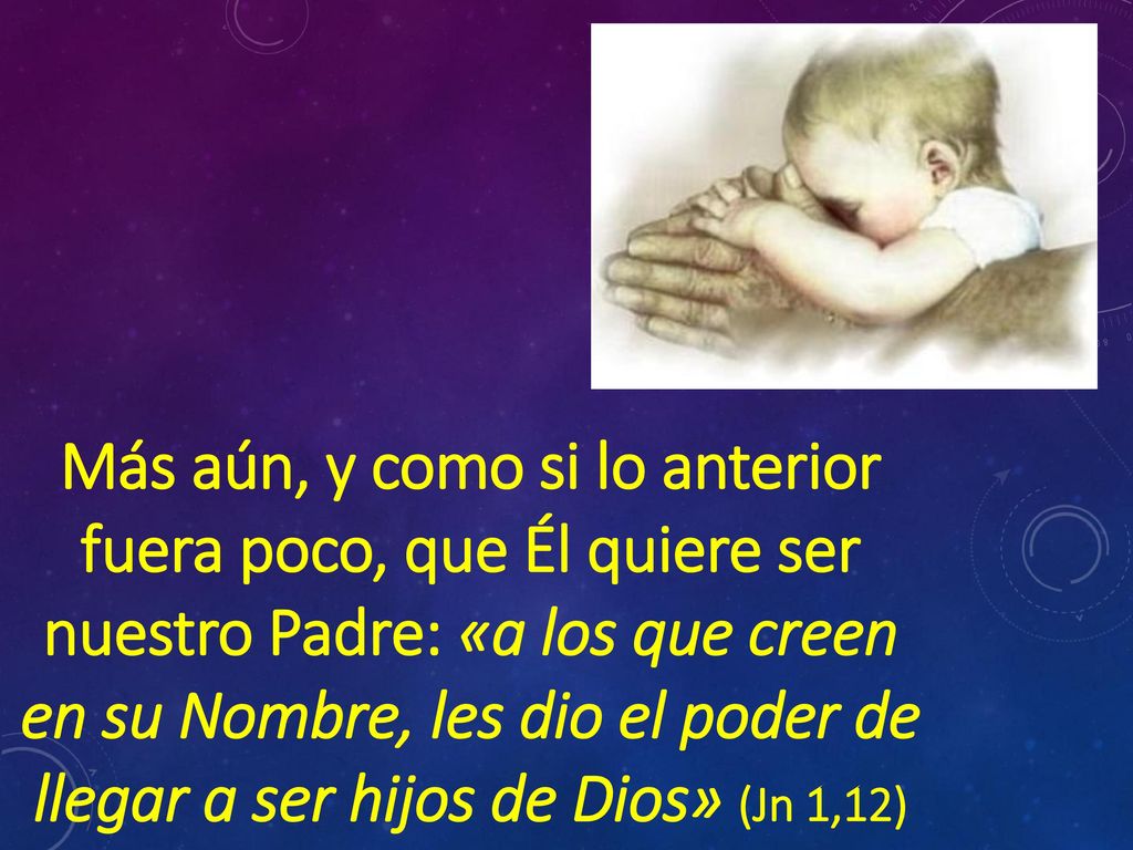 Más aún, y como si lo anterior fuera poco, que Él quiere ser nuestro Padre: «a los que creen en su Nombre, les dio el poder de llegar a ser hijos de Dios» (Jn 1,12)