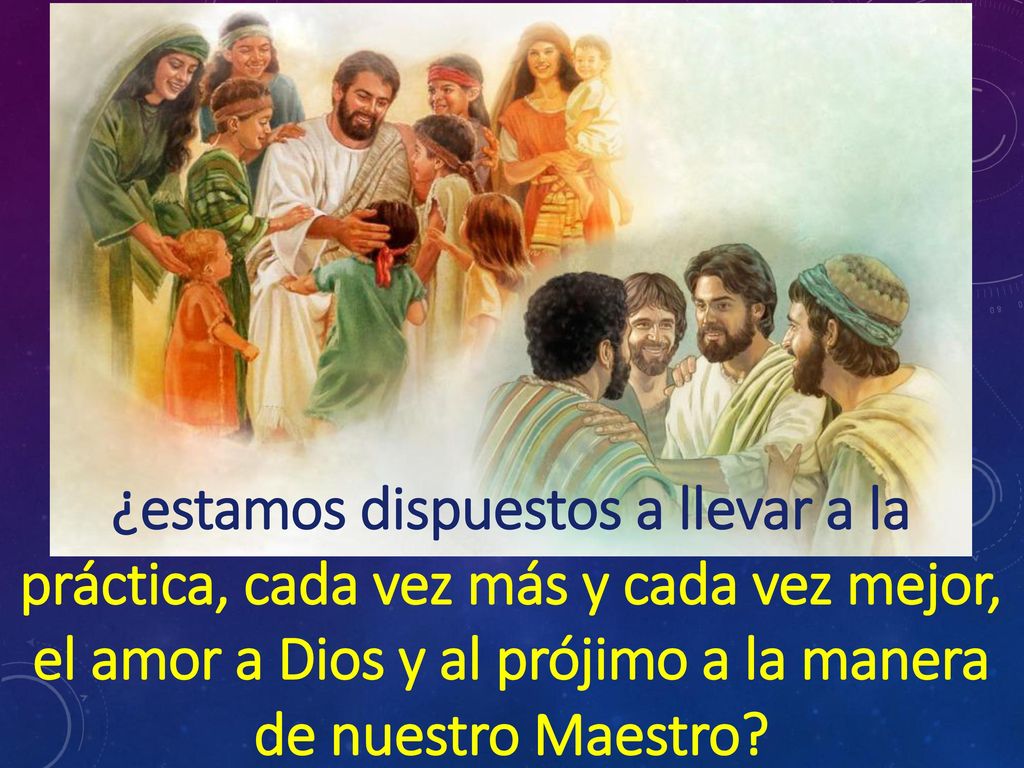 ¿estamos dispuestos a llevar a la práctica, cada vez más y cada vez mejor, el amor a Dios y al prójimo a la manera de nuestro Maestro
