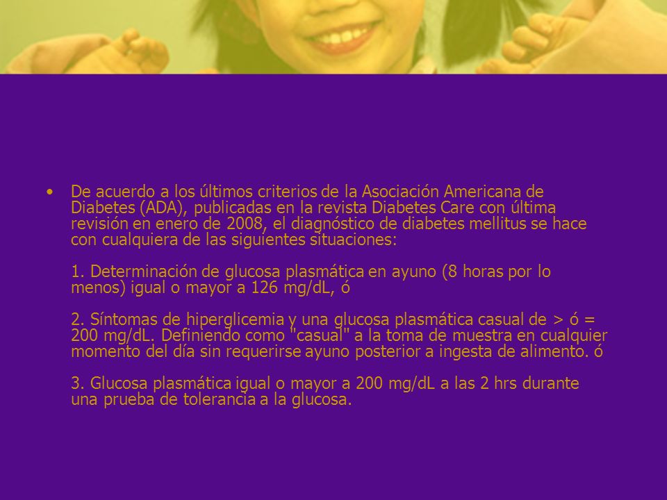 De acuerdo a los últimos criterios de la Asociación Americana de Diabetes (ADA), publicadas en la revista Diabetes Care con última revisión en enero de 2008, el diagnóstico de diabetes mellitus se hace con cualquiera de las siguientes situaciones: 1.
