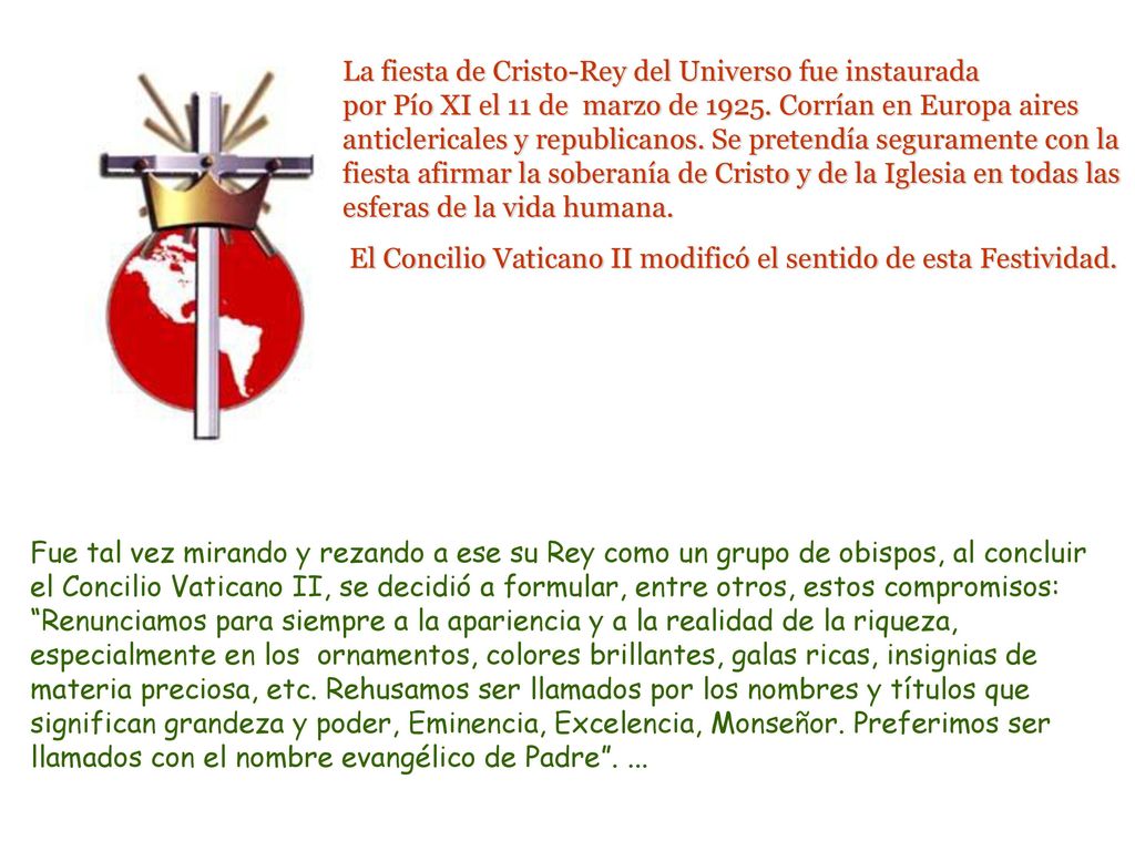 La fiesta de Cristo-Rey del Universo fue instaurada por Pío XI el 11 de marzo de Corrían en Europa aires anticlericales y republicanos. Se pretendía seguramente con la fiesta afirmar la soberanía de Cristo y de la Iglesia en todas las esferas de la vida humana.
