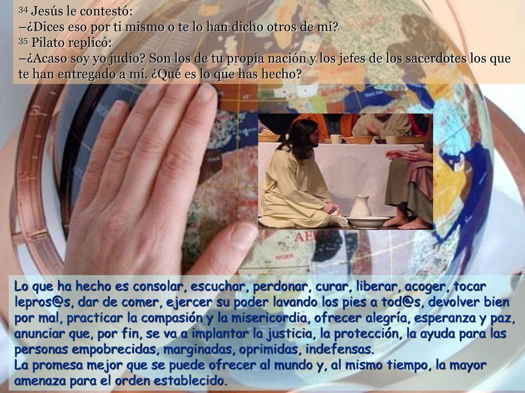 34 Jesús le contestó: –¿Dices eso por ti mismo o te lo han dicho otros de mí 35 Pilato replicó: –¿Acaso soy yo judío Son los de tu propia nación y los jefes de los sacerdotes los que te han entregado a mí. ¿Qué es lo que has hecho