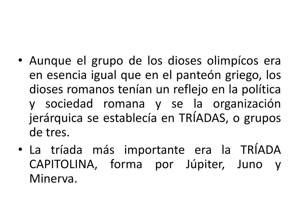 Aunque el grupo de los dioses olimpícos era en esencia igual que en el panteón griego, los dioses romanos tenían un reflejo en la política y sociedad romana y se la organización jerárquica se establecía en TRÍADAS, o grupos de tres.