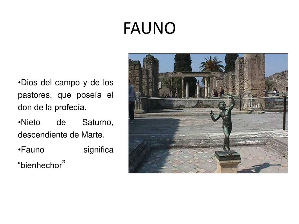 FAUNO Dios del campo y de los pastores, que poseía el don de la profecía. Nieto de Saturno, descendiente de Marte.