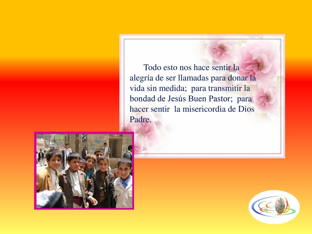Todo esto nos hace sentir la alegría de ser llamadas para donar la vida sin medida; para transmitir la bondad de Jesús Buen Pastor; para hacer sentir la misericordia de Dios Padre.