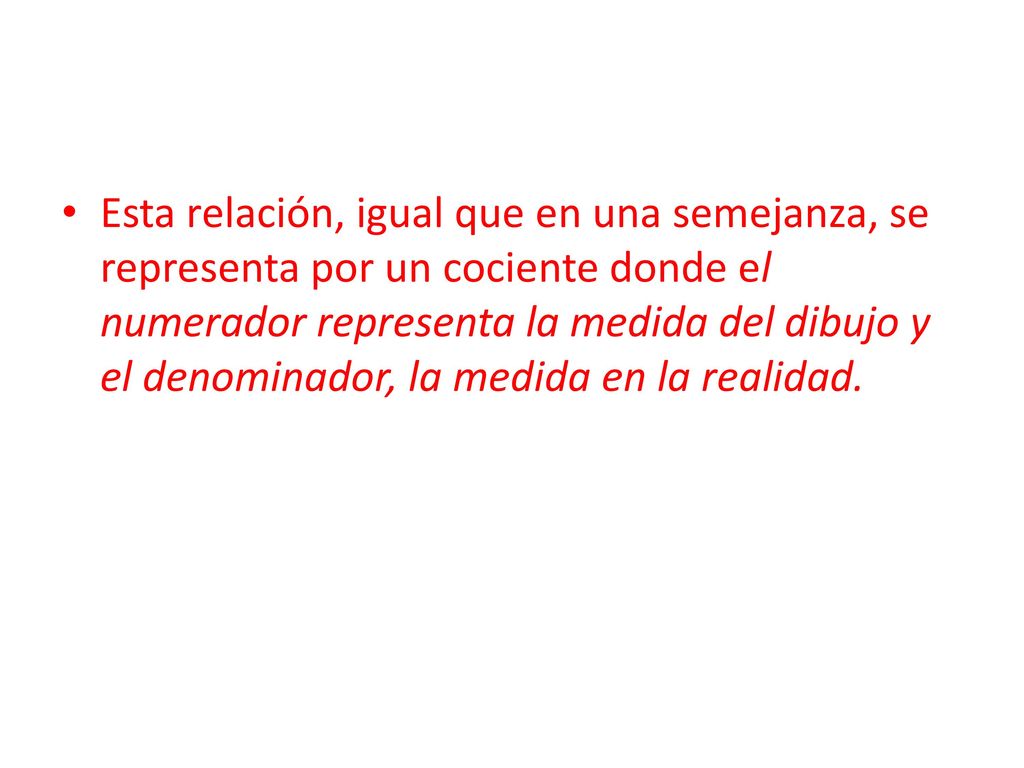 Esta relación, igual que en una semejanza, se representa por un cociente donde el numerador representa la medida del dibujo y el denominador, la medida en la realidad.