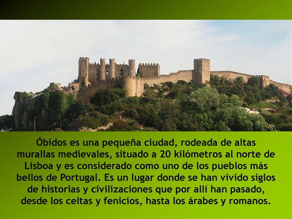 Óbidos es una pequeña ciudad, rodeada de altas murallas medievales, situado a 20 kilómetros al norte de Lisboa y es considerado como uno de los pueblos más bellos de Portugal.