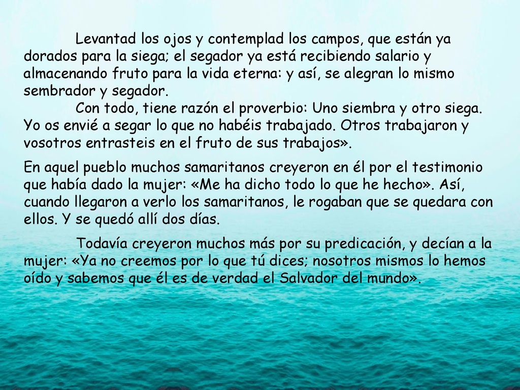 Levantad los ojos y contemplad los campos, que están ya dorados para la siega; el segador ya está recibiendo salario y almacenando fruto para la vida eterna: y así, se alegran lo mismo sembrador y segador.