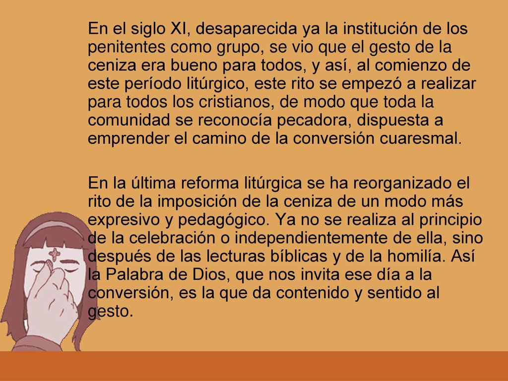 En el siglo XI, desaparecida ya la institución de los penitentes como grupo, se vio que el gesto de la ceniza era bueno para todos, y así, al comienzo de este período litúrgico, este rito se empezó a realizar para todos los cristianos, de modo que toda la comunidad se reconocía pecadora, dispuesta a emprender el camino de la conversión cuaresmal.
