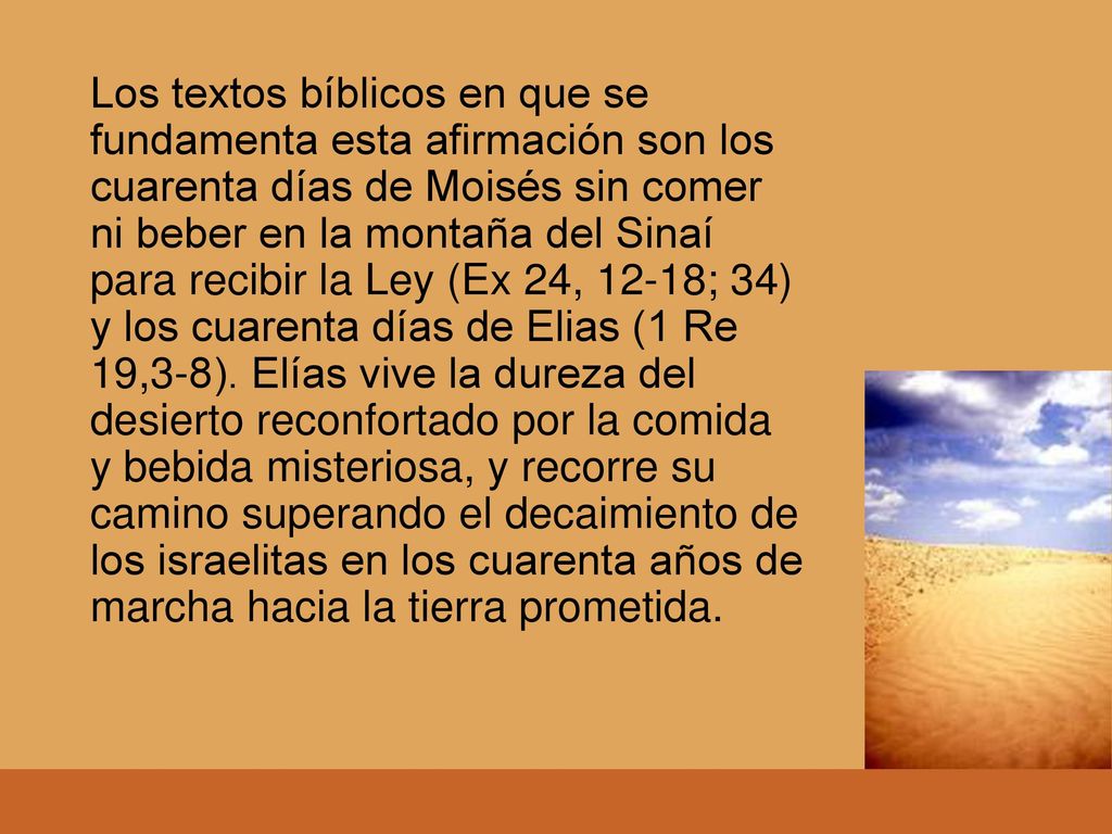 Los textos bíblicos en que se fundamenta esta afirmación son los cuarenta días de Moisés sin comer ni beber en la montaña del Sinaí para recibir la Ley (Ex 24, 12-18; 34) y los cuarenta días de Elias (1 Re 19,3-8).