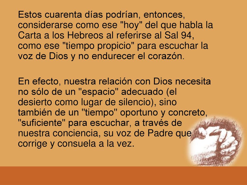 Estos cuarenta días podrían, entonces, considerarse como ese hoy del que habla la Carta a los Hebreos al referirse al Sal 94, como ese tiempo propicio para escuchar la voz de Dios y no endurecer el corazón.