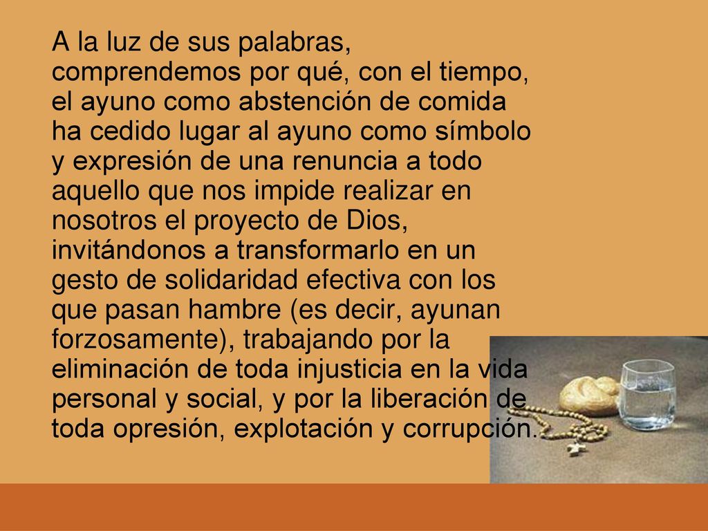 A la luz de sus palabras, comprendemos por qué, con el tiempo, el ayuno como abstención de comida ha cedido lugar al ayuno como símbolo y expresión de una renuncia a todo aquello que nos impide realizar en nosotros el proyecto de Dios, invitándonos a transformarlo en un gesto de solidaridad efectiva con los que pasan hambre (es decir, ayunan forzosamente), trabajando por la eliminación de toda injusticia en la vida personal y social, y por la liberación de toda opresión, explotación y corrupción.
