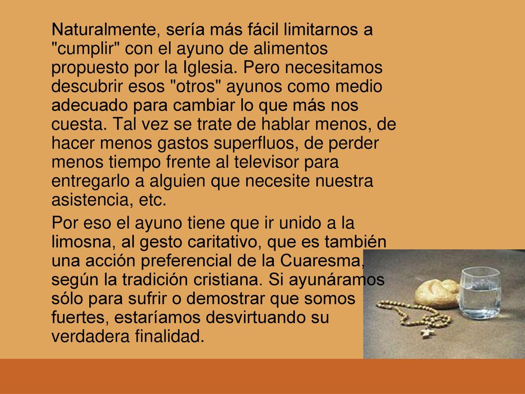 Naturalmente, sería más fácil limitarnos a cumplir con el ayuno de alimentos propuesto por la Iglesia. Pero necesitamos descubrir esos otros ayunos como medio adecuado para cambiar lo que más nos cuesta. Tal vez se trate de hablar menos, de hacer menos gastos superfluos, de perder menos tiempo frente al televisor para entregarlo a alguien que necesite nuestra asistencia, etc.