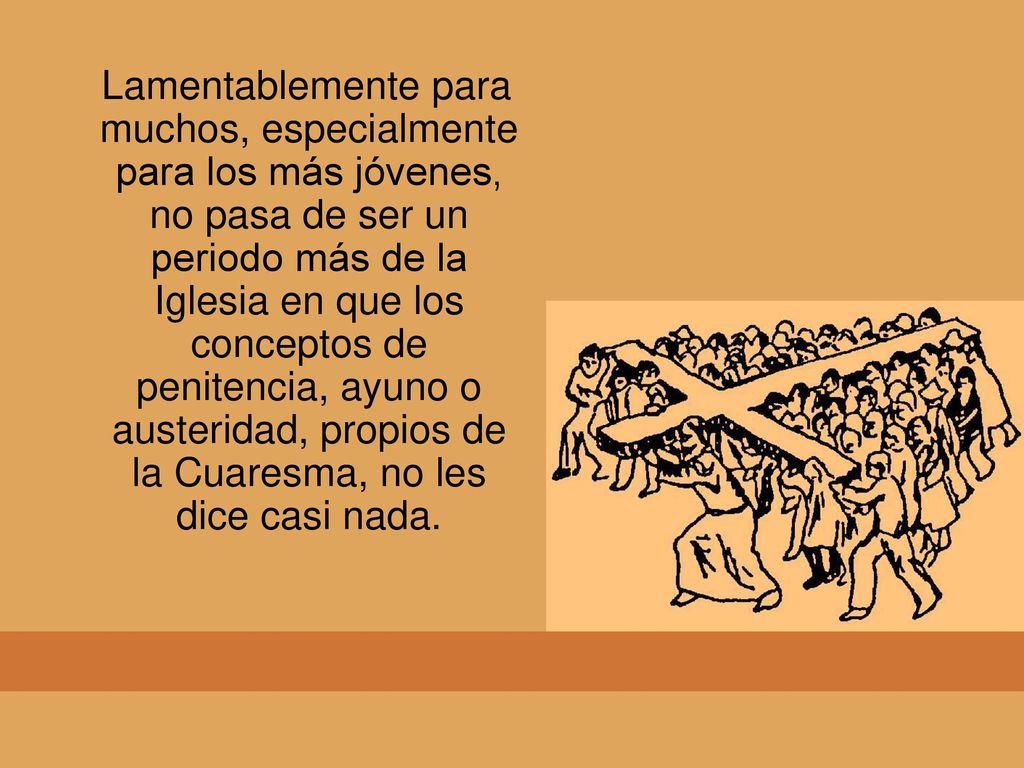 Lamentablemente para muchos, especialmente para los más jóvenes, no pasa de ser un periodo más de la Iglesia en que los conceptos de penitencia, ayuno o austeridad, propios de la Cuaresma, no les dice casi nada.