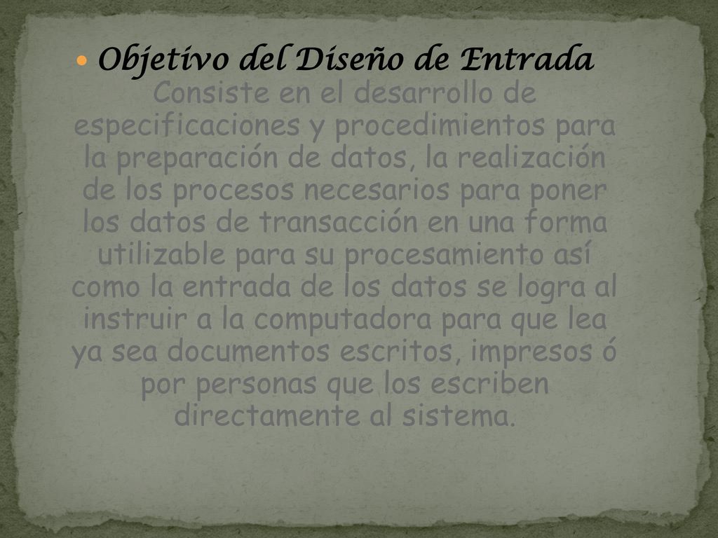 Objetivo del Diseño de Entrada Consiste en el desarrollo de especificaciones y procedimientos para la preparación de datos, la realización de los procesos necesarios para poner los datos de transacción en una forma utilizable para su procesamiento así como la entrada de los datos se logra al instruir a la computadora para que lea ya sea documentos escritos, impresos ó por personas que los escriben directamente al sistema.
