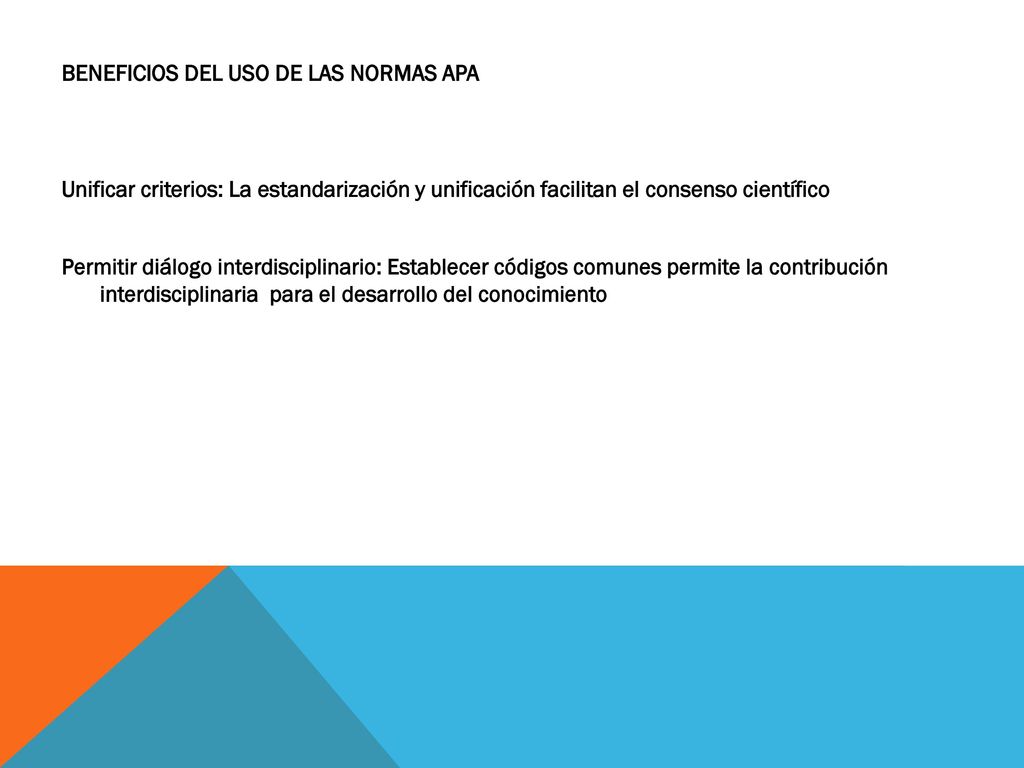 BENEFICIOS DEL USO DE LAS NORMAS APA Unificar criterios: La estandarización y unificación facilitan el consenso científico Permitir diálogo interdisciplinario: Establecer códigos comunes permite la contribución interdisciplinaria para el desarrollo del conocimiento