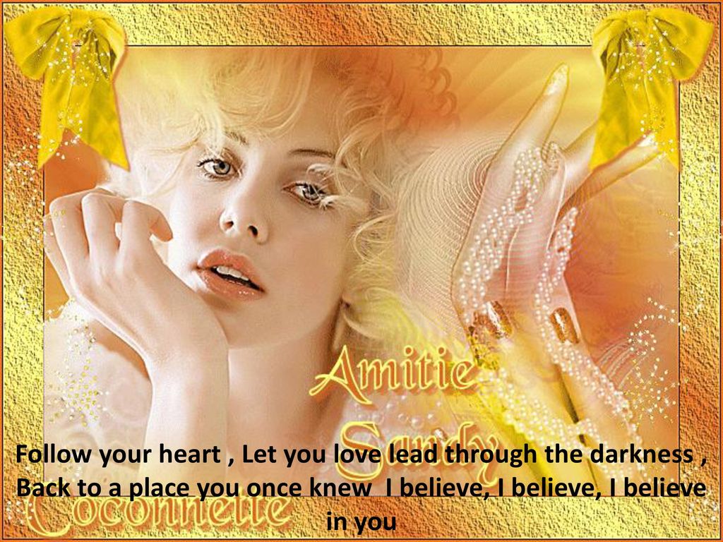 Follow your heart , Let you love lead through the darkness , Back to a place you once knew I believe, I believe, I believe in you