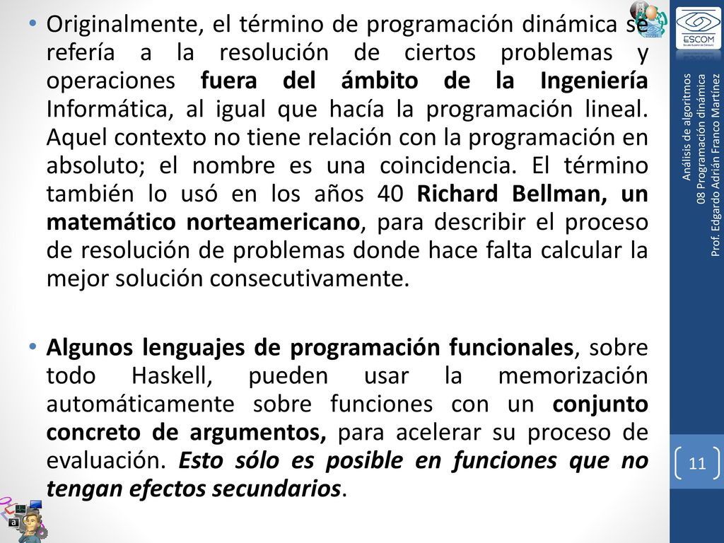 Originalmente, el término de programación dinámica se refería a la resolución de ciertos problemas y operaciones fuera del ámbito de la Ingeniería Informática, al igual que hacía la programación lineal. Aquel contexto no tiene relación con la programación en absoluto; el nombre es una coincidencia. El término también lo usó en los años 40 Richard Bellman, un matemático norteamericano, para describir el proceso de resolución de problemas donde hace falta calcular la mejor solución consecutivamente.