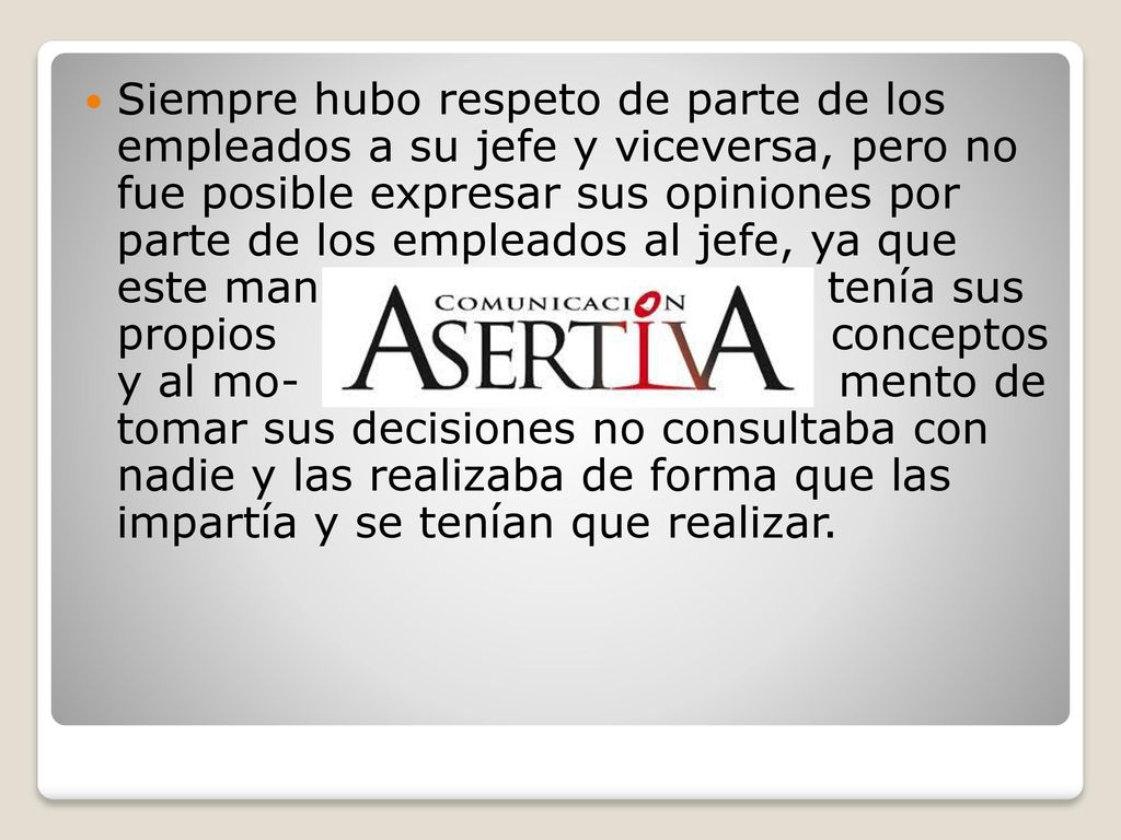 Siempre hubo respeto de parte de los empleados a su jefe y viceversa, pero no fue posible expresar sus opiniones por parte de los empleados al jefe, ya que este man tenía sus propios conceptos y al mo- mento de tomar sus decisiones no consultaba con nadie y las realizaba de forma que las impartía y se tenían que realizar.