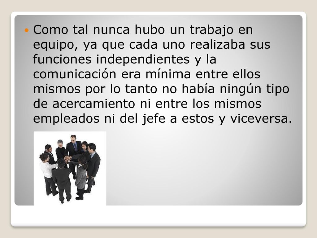 Como tal nunca hubo un trabajo en equipo, ya que cada uno realizaba sus funciones independientes y la comunicación era mínima entre ellos mismos por lo tanto no había ningún tipo de acercamiento ni entre los mismos empleados ni del jefe a estos y viceversa.