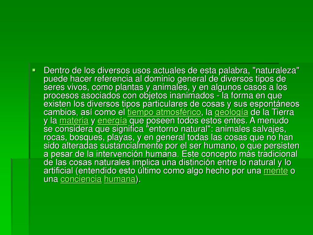 Dentro de los diversos usos actuales de esta palabra, naturaleza puede hacer referencia al dominio general de diversos tipos de seres vivos, como plantas y animales, y en algunos casos a los procesos asociados con objetos inanimados - la forma en que existen los diversos tipos particulares de cosas y sus espontáneos cambios, así como el tiempo atmosférico, la geología de la Tierra y la materia y energía que poseen todos estos entes.