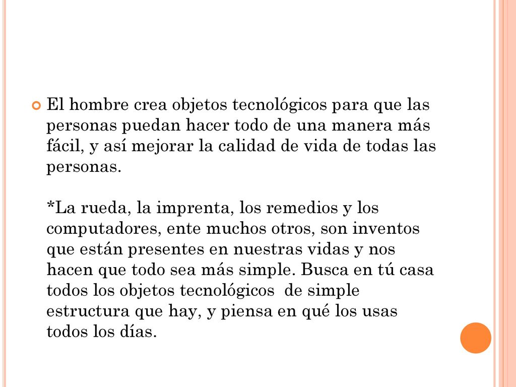 El hombre crea objetos tecnológicos para que las personas puedan hacer todo de una manera más fácil, y así mejorar la calidad de vida de todas las personas. *La rueda, la imprenta, los remedios y los computadores, ente muchos otros, son inventos que están presentes en nuestras vidas y nos hacen que todo sea más simple.