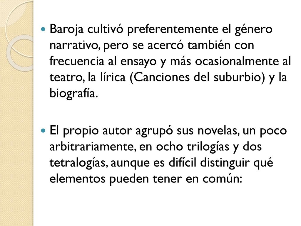 Baroja cultivó preferentemente el género narrativo, pero se acercó también con frecuencia al ensayo y más ocasionalmente al teatro, la lírica (Canciones del suburbio) y la biografía.