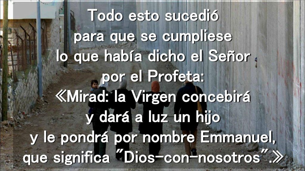 Todo esto sucedió para que se cumpliese lo que había dicho el Señor por el Profeta: «Mirad: la Virgen concebirá y dará a luz un hijo y le pondrá por nombre Emmanuel, que significa Dios-con-nosotros .»