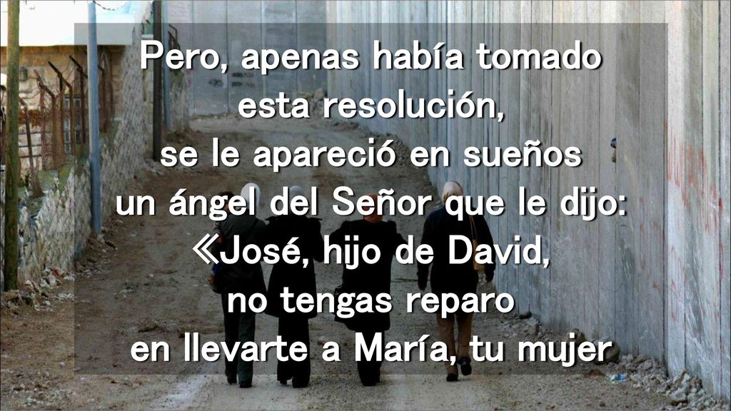 Pero, apenas había tomado esta resolución, se le apareció en sueños un ángel del Señor que le dijo: «José, hijo de David, no tengas reparo en llevarte a María, tu mujer