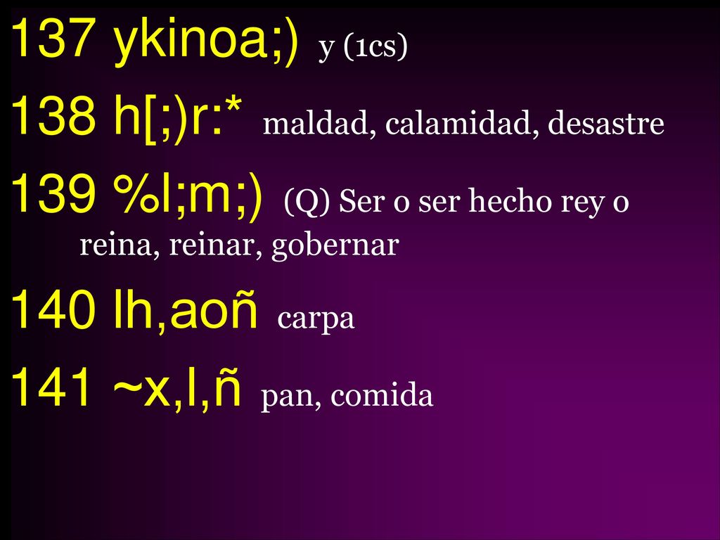 137 ykinoa;) y (1cs) 138 h[;)r:* maldad, calamidad, desastre 139 %l;m;) (Q) Ser o ser hecho rey o reina, reinar, gobernar 140 lh,aoñ carpa 141 ~x,l,ñ pan, comida