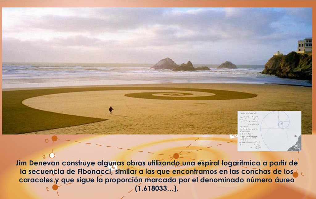 Jim Denevan construye algunas obras utilizando una espiral logarítmica a partir de la secuencia de Fibonacci, similar a las que encontramos en las conchas de los caracoles y que sigue la proporción marcada por el denominado número áureo (1,618033…).