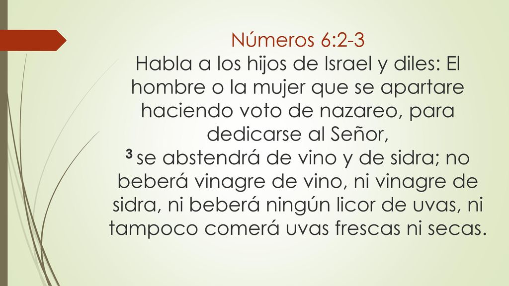 Números 6:2-3 Habla a los hijos de Israel y diles: El hombre o la mujer que se apartare haciendo voto de nazareo, para dedicarse al Señor, 3 se abstendrá de vino y de sidra; no beberá vinagre de vino, ni vinagre de sidra, ni beberá ningún licor de uvas, ni tampoco comerá uvas frescas ni secas.