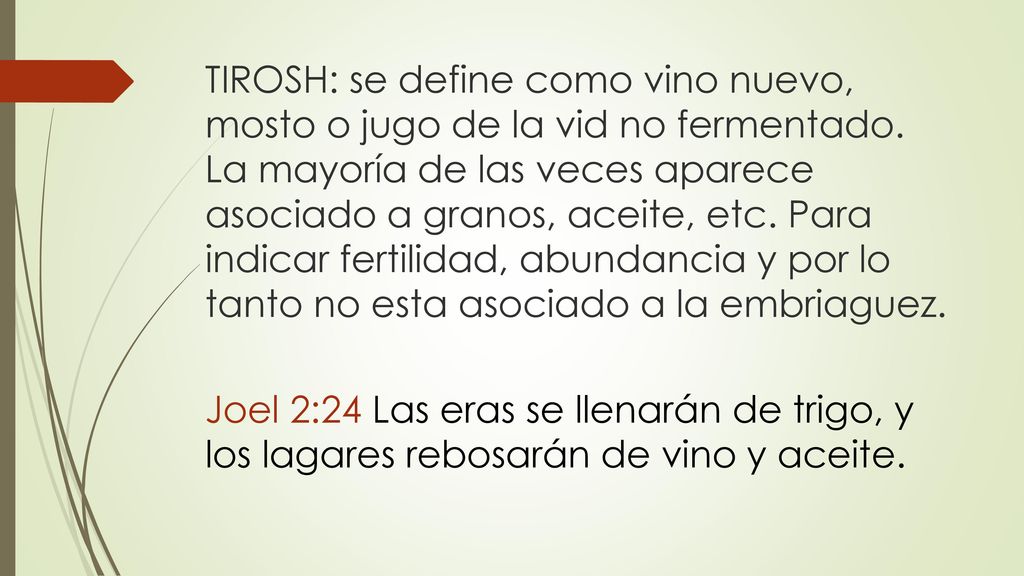 TIROSH: se define como vino nuevo, mosto o jugo de la vid no fermentado. La mayoría de las veces aparece asociado a granos, aceite, etc. Para indicar fertilidad, abundancia y por lo tanto no esta asociado a la embriaguez.