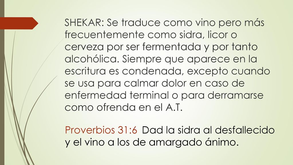 SHEKAR: Se traduce como vino pero más frecuentemente como sidra, licor o cerveza por ser fermentada y por tanto alcohólica. Siempre que aparece en la escritura es condenada, excepto cuando se usa para calmar dolor en caso de enfermedad terminal o para derramarse como ofrenda en el A.T.