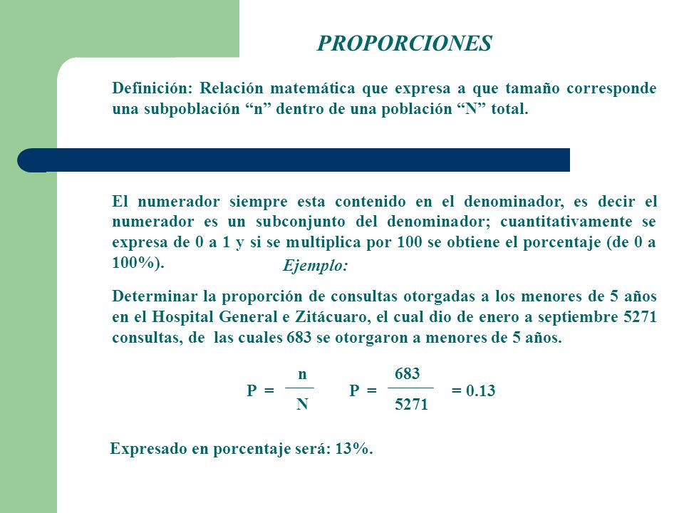 PROPORCIONES Definición: Relación matemática que expresa a que tamaño corresponde una subpoblación n dentro de una población N total.