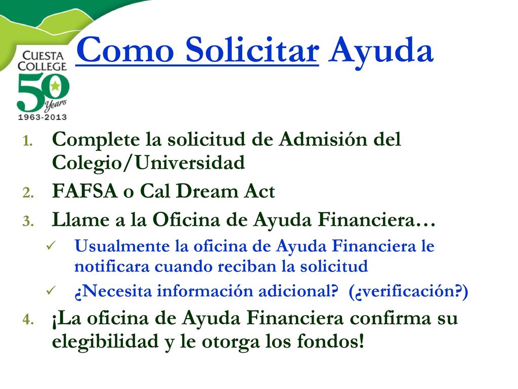 Como Solicitar Ayuda Complete la solicitud de Admisión del Colegio/Universidad. FAFSA o Cal Dream Act.