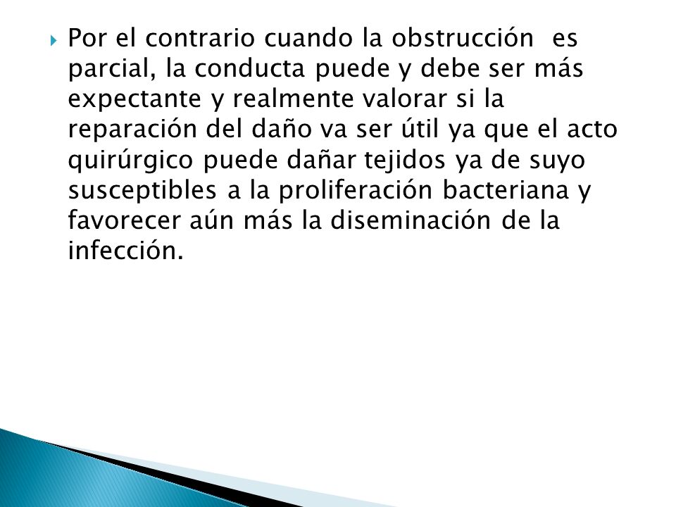 Por el contrario cuando la obstrucción es parcial, la conducta puede y debe ser más expectante y realmente valorar si la reparación del daño va ser útil ya que el acto quirúrgico puede dañar tejidos ya de suyo susceptibles a la proliferación bacteriana y favorecer aún más la diseminación de la infección.