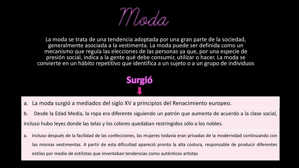 La moda se trata de una tendencia adoptada por una gran parte de la sociedad, generalmente asociada a la vestimenta. La moda puede ser definida como un mecanismo que regula las elecciones de las personas ya que, por una especie de presión social, indica a la gente qué debe consumir, utilizar o hacer. La moda se convierte en un hábito repetitivo que identifica a un sujeto o a un grupo de individuos