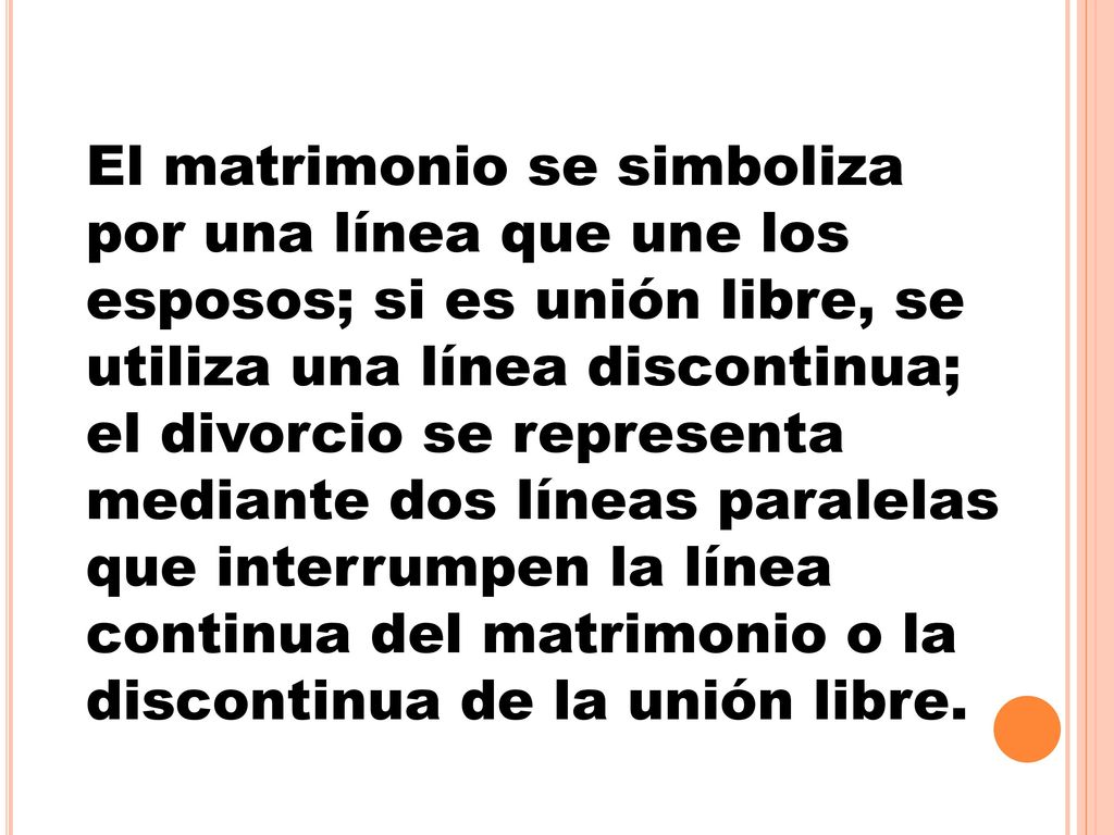 El matrimonio se simboliza por una línea que une los esposos; si es unión libre, se utiliza una línea discontinua; el divorcio se representa mediante dos líneas paralelas que interrumpen la línea continua del matrimonio o la discontinua de la unión libre.