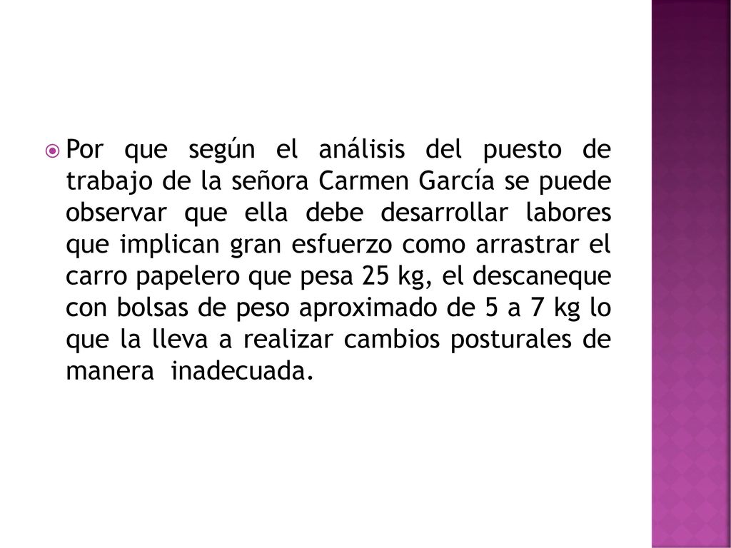 Por que según el análisis del puesto de trabajo de la señora Carmen García se puede observar que ella debe desarrollar labores que implican gran esfuerzo como arrastrar el carro papelero que pesa 25 kg, el descaneque con bolsas de peso aproximado de 5 a 7 kg lo que la lleva a realizar cambios posturales de manera inadecuada.