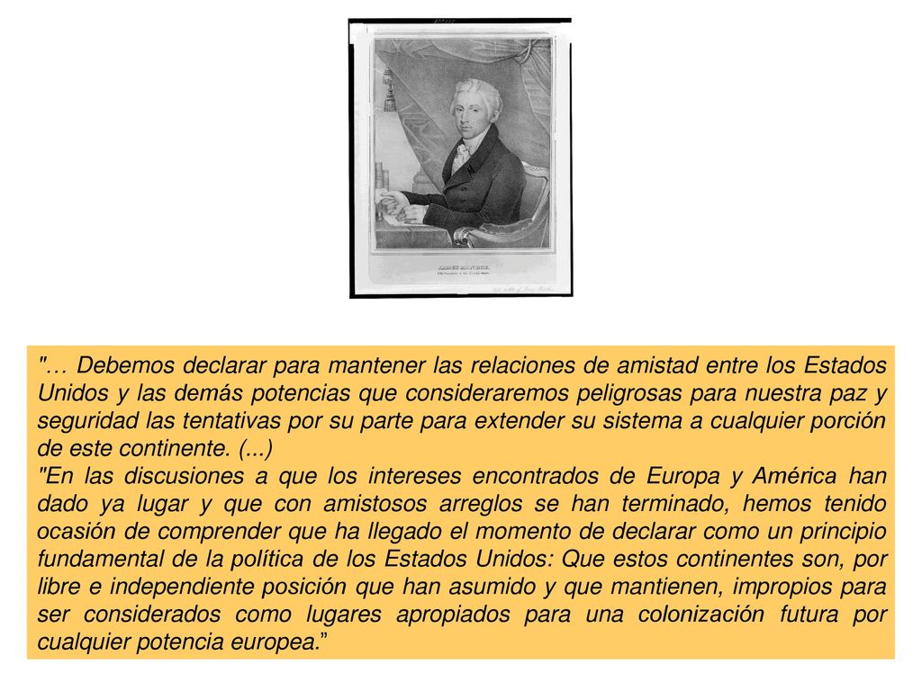 … Debemos declarar para mantener las relaciones de amistad entre los Estados Unidos y las demás potencias que consideraremos peligrosas para nuestra paz y seguridad las tentativas por su parte para extender su sistema a cualquier porción de este continente. (...)