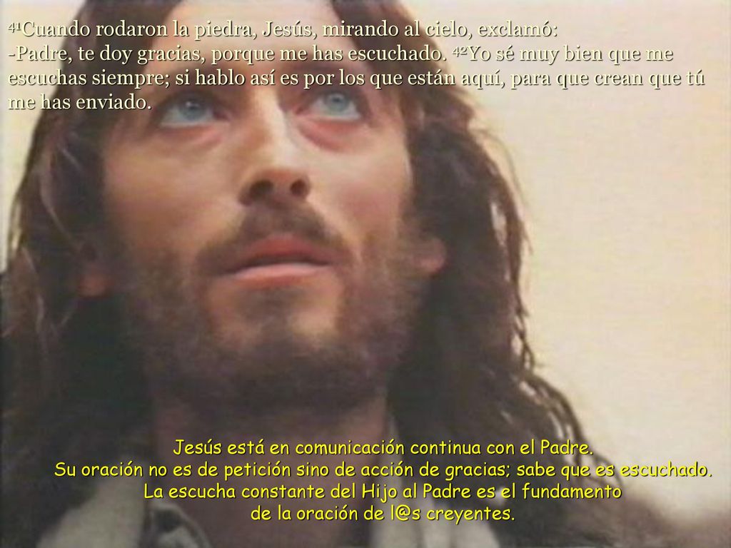 41Cuando rodaron la piedra, Jesús, mirando al cielo, exclamó: -Padre, te doy gracias, porque me has escuchado. 42Yo sé muy bien que me escuchas siempre; si hablo así es por los que están aquí, para que crean que tú me has enviado.