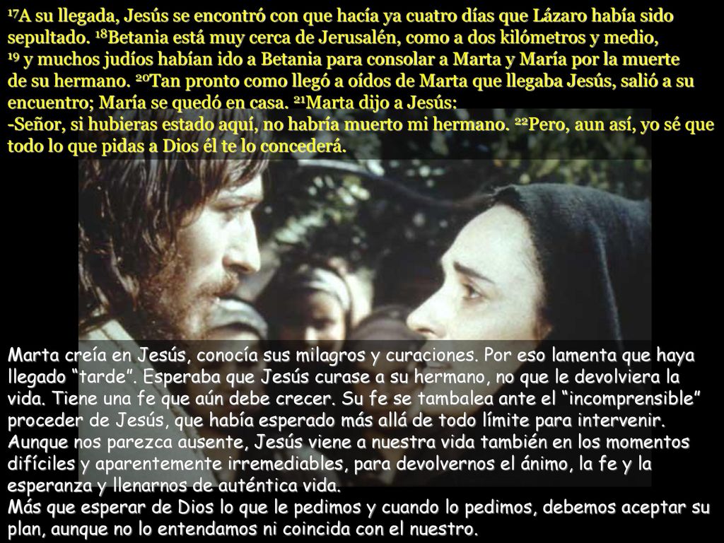 17A su llegada, Jesús se encontró con que hacía ya cuatro días que Lázaro había sido sepultado. 18Betania está muy cerca de Jerusalén, como a dos kilómetros y medio, 19 y muchos judíos habían ido a Betania para consolar a Marta y María por la muerte de su hermano. 20Tan pronto como llegó a oídos de Marta que llegaba Jesús, salió a su encuentro; María se quedó en casa. 21Marta dijo a Jesús: -Señor, si hubieras estado aquí, no habría muerto mi hermano. 22Pero, aun así, yo sé que todo lo que pidas a Dios él te lo concederá.