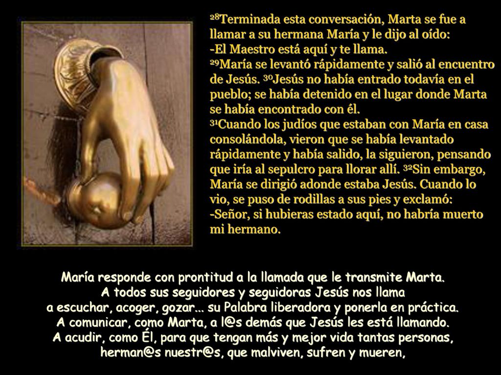 28Terminada esta conversación, Marta se fue a llamar a su hermana María y le dijo al oído: -El Maestro está aquí y te llama. 29María se levantó rápidamente y salió al encuentro de Jesús. 30Jesús no había entrado todavía en el pueblo; se había detenido en el lugar donde Marta se había encontrado con él. 31Cuando los judíos que estaban con María en casa consolándola, vieron que se había levantado rápidamente y había salido, la siguieron, pensando que iría al sepulcro para llorar allí. 32Sin embargo, María se dirigió adonde estaba Jesús. Cuando lo vio, se puso de rodillas a sus pies y exclamó: -Señor, si hubieras estado aquí, no habría muerto mi hermano.