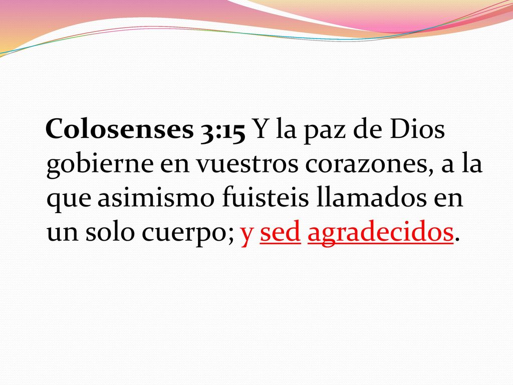Colosenses 3:15 Y la paz de Dios gobierne en vuestros corazones, a la que asimismo fuisteis llamados en un solo cuerpo; y sed agradecidos.