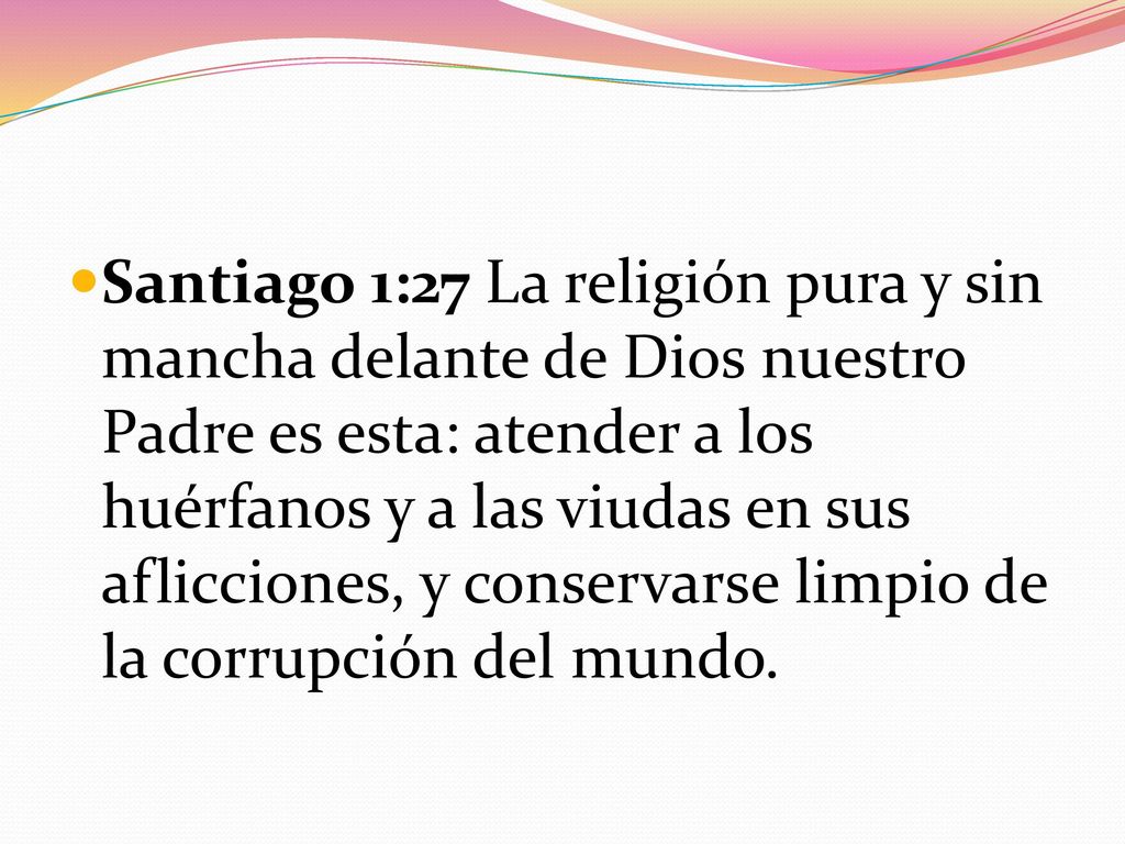 Santiago 1:27 La religión pura y sin mancha delante de Dios nuestro Padre es esta: atender a los huérfanos y a las viudas en sus aflicciones, y conservarse limpio de la corrupción del mundo.