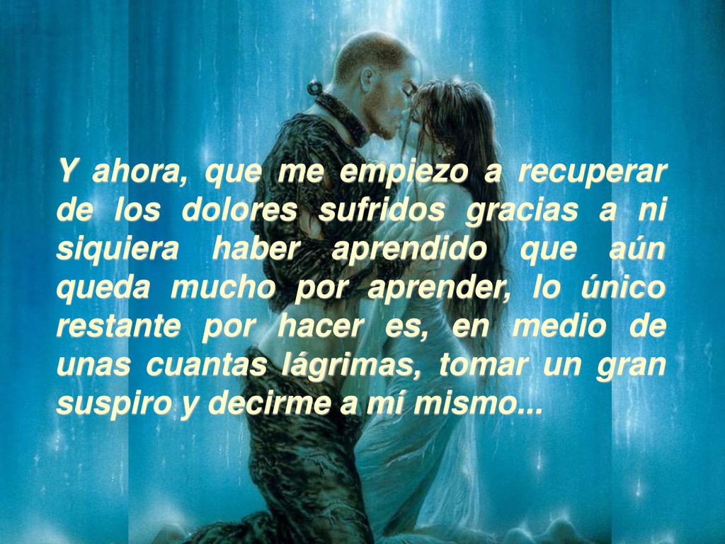 Y ahora, que me empiezo a recuperar de los dolores sufridos gracias a ni siquiera haber aprendido que aún queda mucho por aprender, lo único restante por hacer es, en medio de unas cuantas lágrimas, tomar un gran suspiro y decirme a mí mismo...